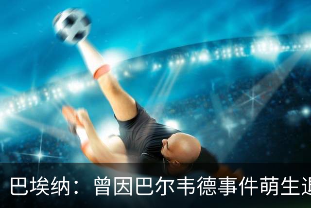 巴埃纳：曾因巴尔韦德事件萌生退役念头 渴望世界杯决赛对阵梅西