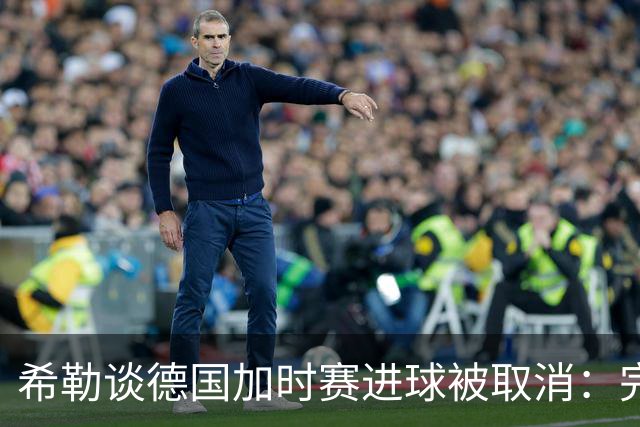希勒谈德国加时赛进球被取消：完全不同意判罚，只是轻微碰到门将
