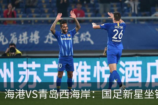海港VS青岛西海岸：国足新星坐镇后防，5大外援领衔，刘祝润出击